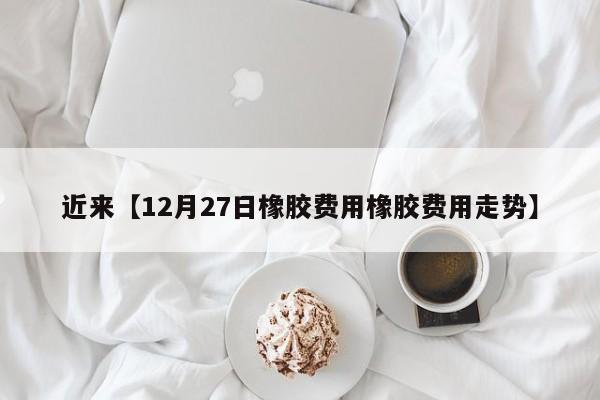 近来【12月27日橡胶费用橡胶费用走势】