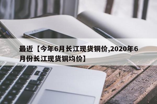 最近【今年6月长江现货铜价,2020年6月份长江现货铜均价】