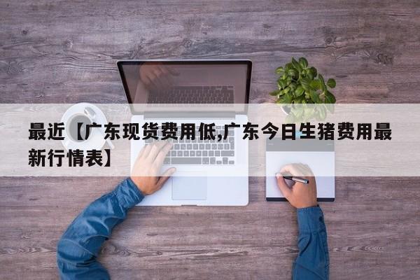 最近【广东现货费用低,广东今日生猪费用最新行情表】