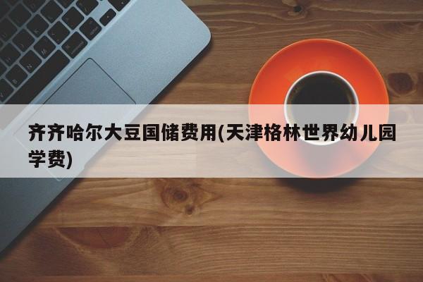 齐齐哈尔大豆国储费用(天津格林世界幼儿园学费)