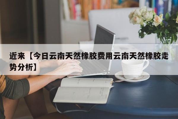 近来【今日云南天然橡胶费用云南天然橡胶走势分析】