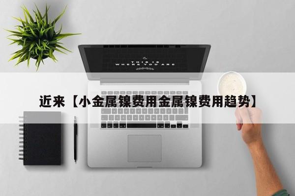 近来【小金属镍费用金属镍费用趋势】
