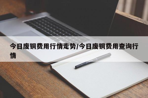 今日废铜费用行情走势/今日废铜费用查询行情