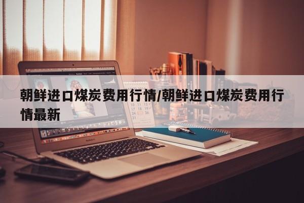 朝鲜进口煤炭费用行情/朝鲜进口煤炭费用行情最新