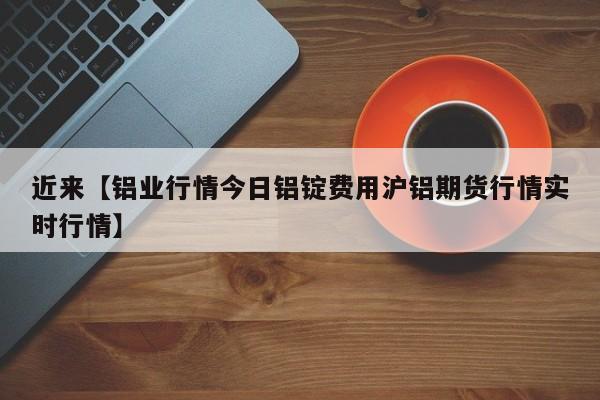 近来【铝业行情今日铝锭费用沪铝期货行情实时行情】