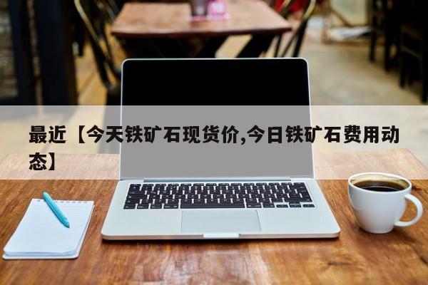 最近【今天铁矿石现货价,今日铁矿石费用动态】