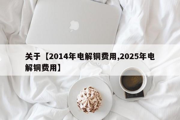 关于【2014年电解铜费用,2025年电解铜费用】