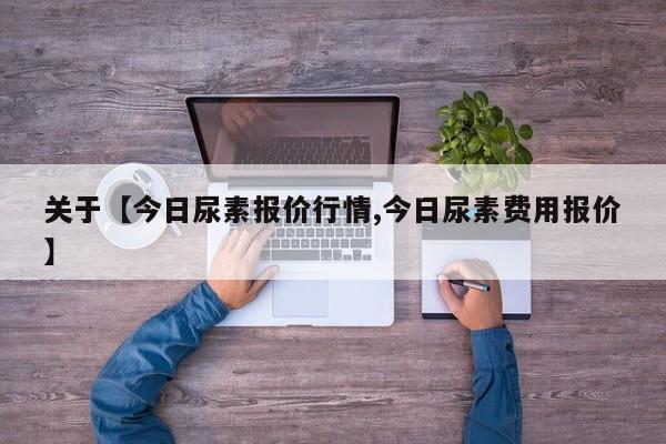 关于【今日尿素报价行情,今日尿素费用报价】