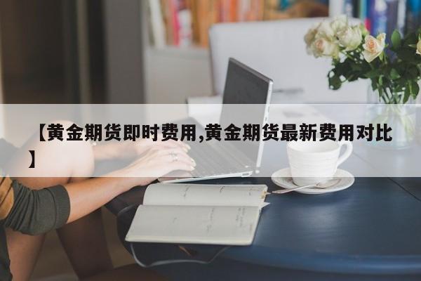 【黄金期货即时费用,黄金期货最新费用对比】