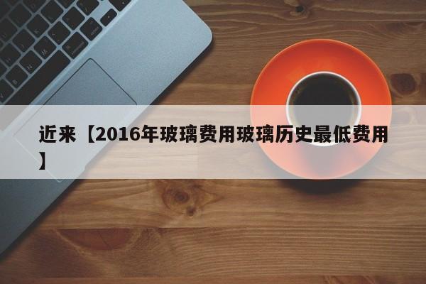 近来【2016年玻璃费用玻璃历史最低费用】