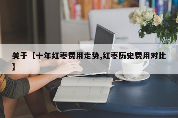 关于【十年红枣费用走势,红枣历史费用对比】