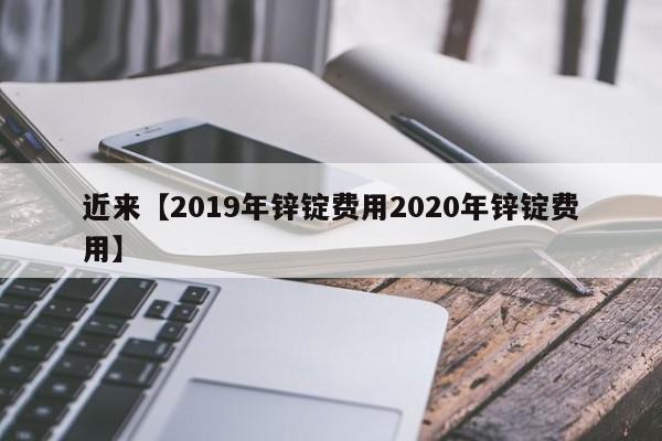 近来【2019年锌锭费用2020年锌锭费用】