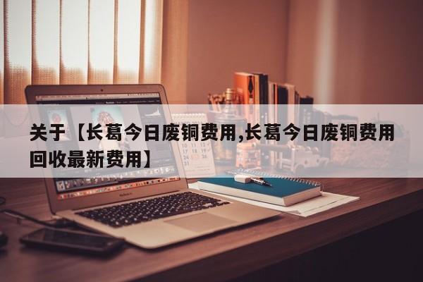 关于【长葛今日废铜费用,长葛今日废铜费用回收最新费用】