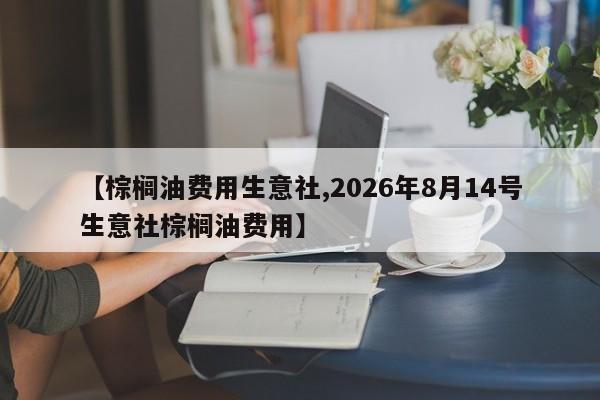 【棕榈油费用生意社,2026年8月14号生意社棕榈油费用】