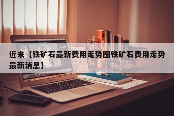 近来【铁矿石最新费用走势图铁矿石费用走势最新消息】