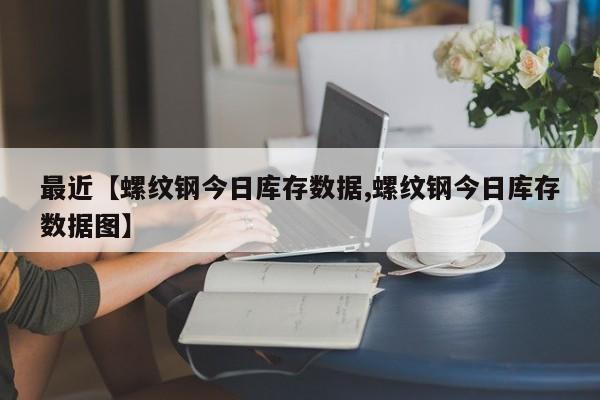 最近【螺纹钢今日库存数据,螺纹钢今日库存数据图】