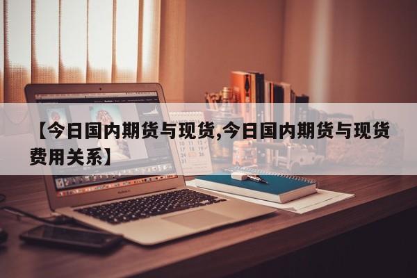 【今日国内期货与现货,今日国内期货与现货费用关系】