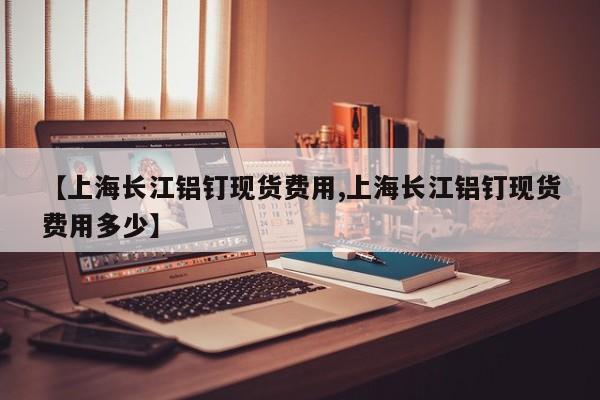 【上海长江铝钉现货费用,上海长江铝钉现货费用多少】