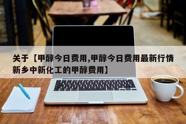 关于【甲醇今日费用,甲醇今日费用最新行情新乡中新化工的甲醇费用】