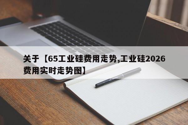 关于【65工业硅费用走势,工业硅2026费用实时走势图】