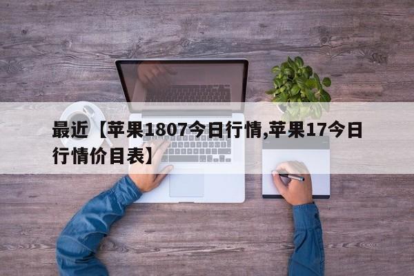 最近【苹果1807今日行情,苹果17今日行情价目表】