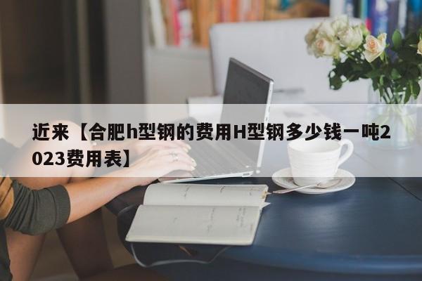 近来【合肥h型钢的费用H型钢多少钱一吨2023费用表】