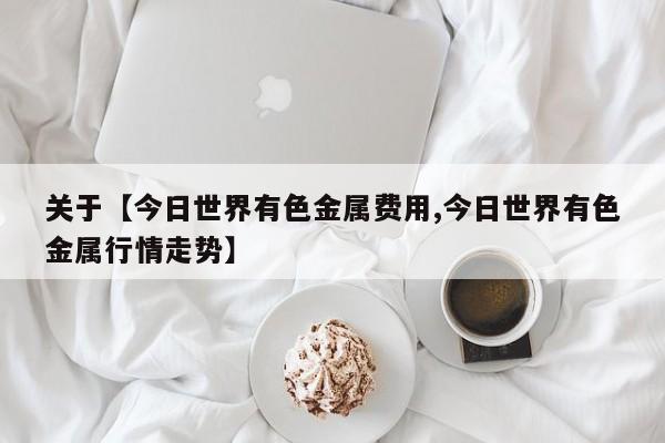 关于【今日世界有色金属费用,今日世界有色金属行情走势】