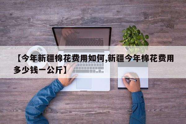 【今年新疆棉花费用如何,新疆今年棉花费用多少钱一公斤】