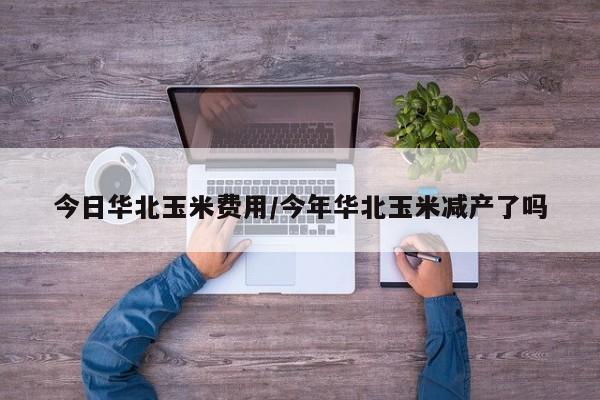 今日华北玉米费用/今年华北玉米减产了吗