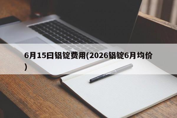 6月15曰铝锭费用(2026铝锭6月均价)