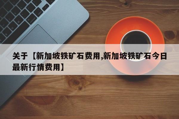 关于【新加坡铁矿石费用,新加坡铁矿石今日最新行情费用】