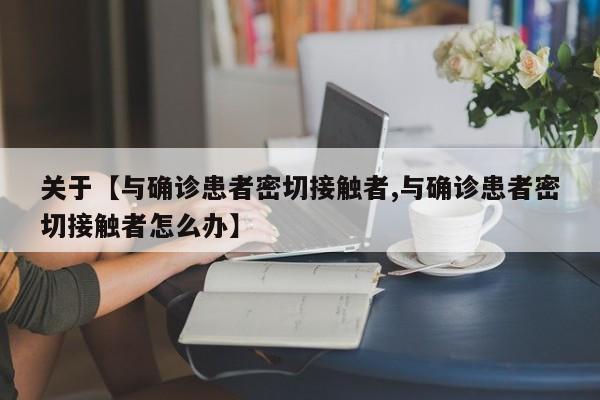 关于【与确诊患者密切接触者,与确诊患者密切接触者怎么办】