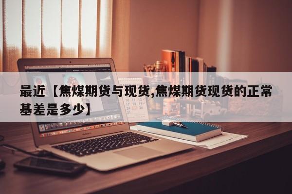 最近【焦煤期货与现货,焦煤期货现货的正常基差是多少】