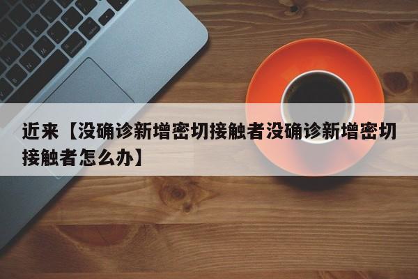 近来【没确诊新增密切接触者没确诊新增密切接触者怎么办】