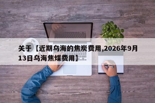 关于【近期乌海的焦炭费用,2026年9月13日乌海焦煤费用】