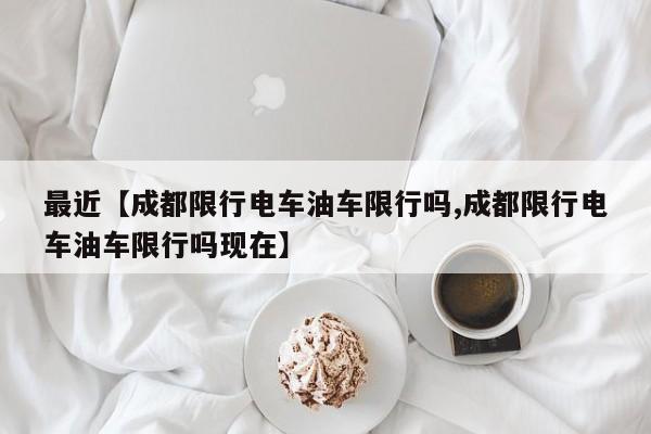 最近【成都限行电车油车限行吗,成都限行电车油车限行吗现在】