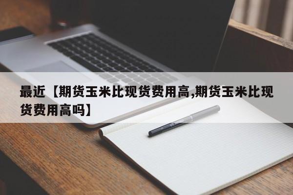 最近【期货玉米比现货费用高,期货玉米比现货费用高吗】