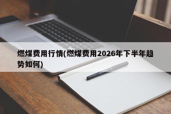燃煤费用行情(燃煤费用2026年下半年趋势如何)
