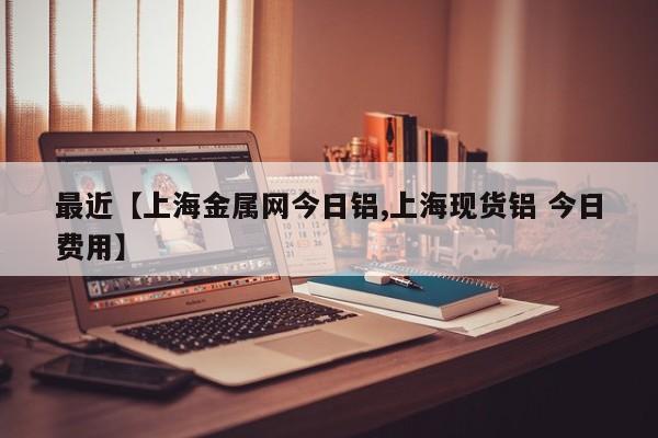 最近【上海金属网今日铝,上海现货铝 今日费用】