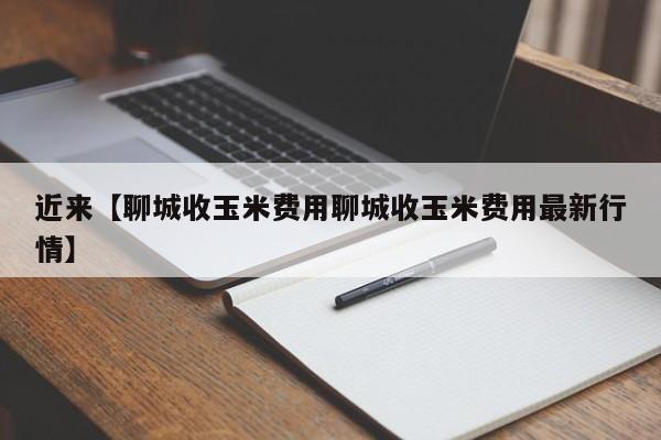 近来【聊城收玉米费用聊城收玉米费用最新行情】