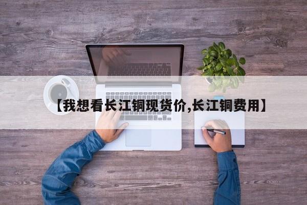 【我想看长江铜现货价,长江铜费用】