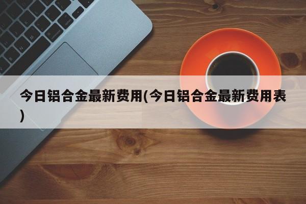 今日铝合金最新费用(今日铝合金最新费用表)