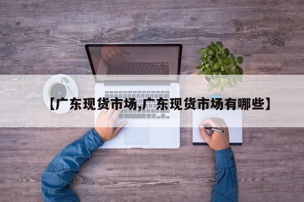 【广东现货市场,广东现货市场有哪些】