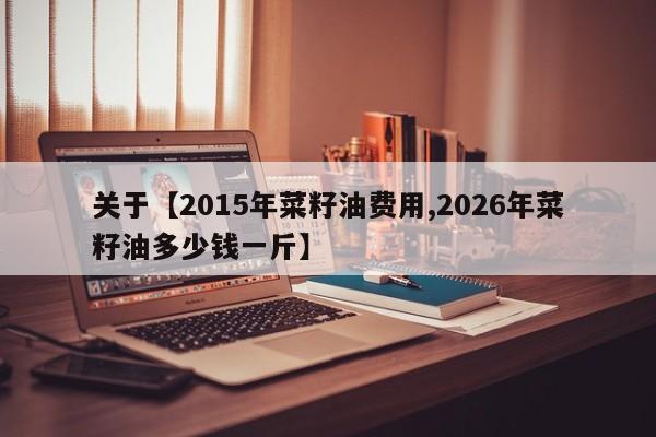 关于【2015年菜籽油费用,2026年菜籽油多少钱一斤】