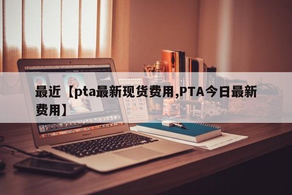 最近【pta最新现货费用,PTA今日最新费用】