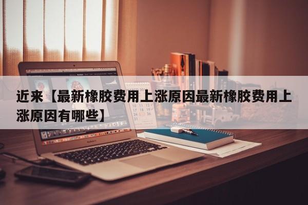 近来【最新橡胶费用上涨原因最新橡胶费用上涨原因有哪些】