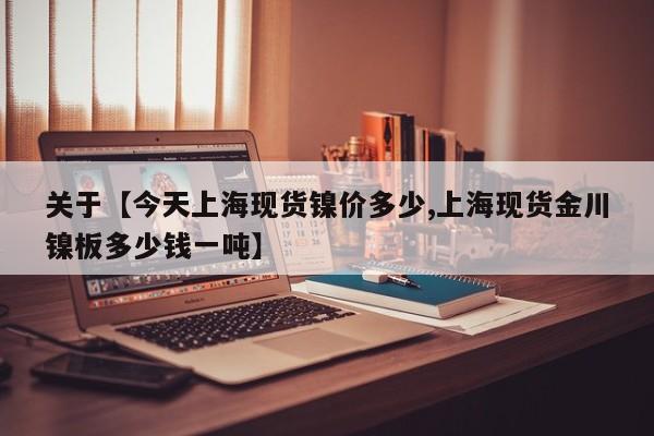关于【今天上海现货镍价多少,上海现货金川镍板多少钱一吨】