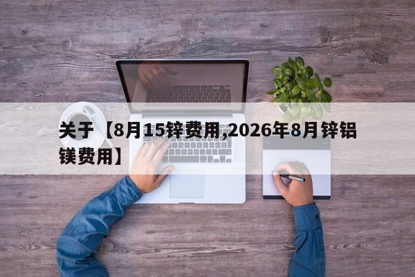 关于【8月15锌费用,2026年8月锌铝镁费用】