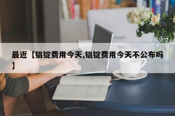 最近【铝锭费用今天,铝锭费用今天不公布吗】