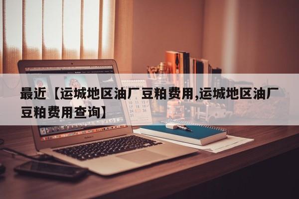 最近【运城地区油厂豆粕费用,运城地区油厂豆粕费用查询】